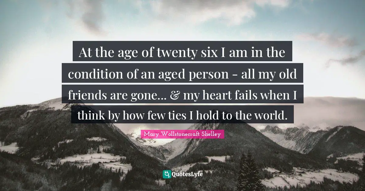 Mary Wollstonecraft Shelley Quotes: "At the age of twenty six I am in the condition of an aged person - all my old friends are gone... & my heart fails when I think by how few ties I hold to the world."