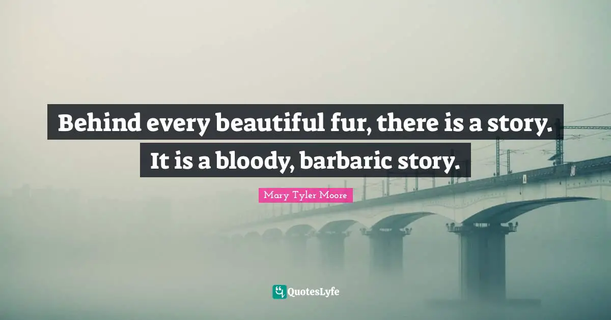 Mary Tyler Moore Quotes: "Behind every beautiful fur, there is a story. It is a bloody, barbaric story."