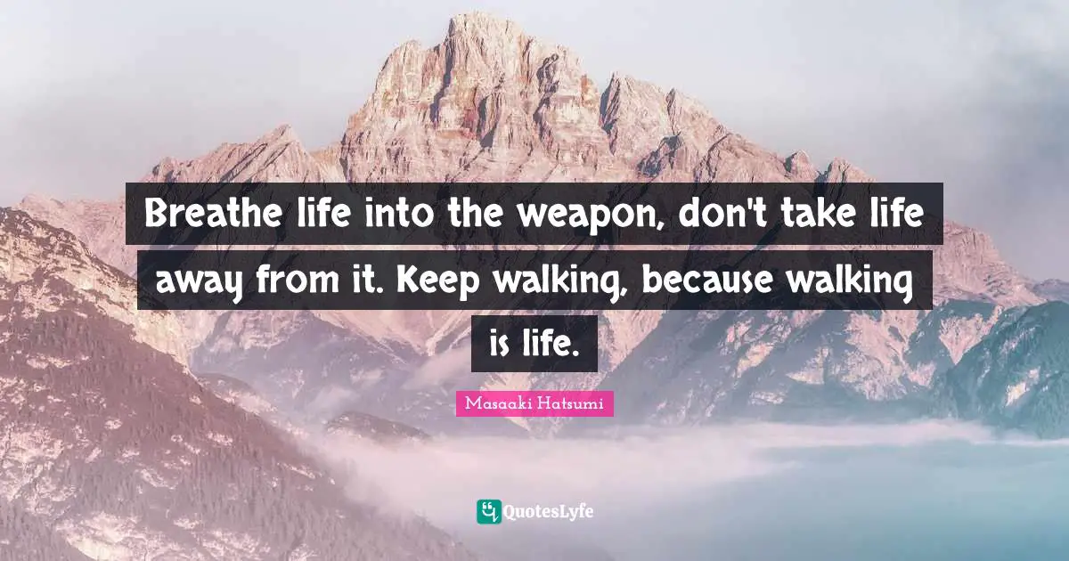 Breathe life into the weapon, don't take life away from it. Keep walking, because walking is life.