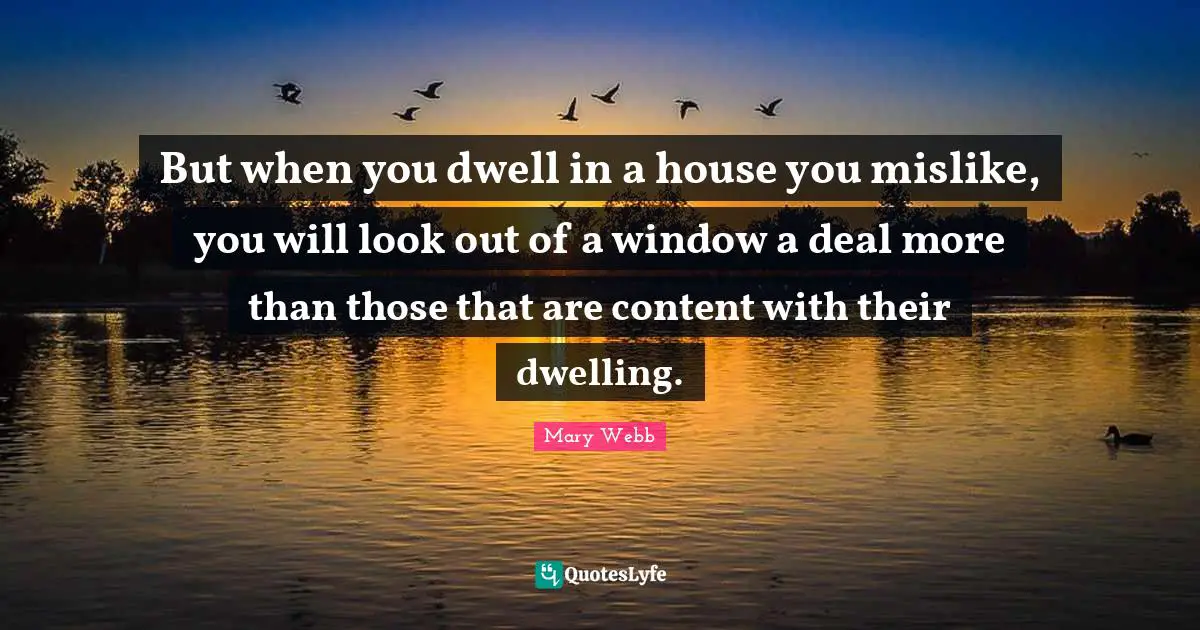 But when you dwell in a house you mislike, you will look out of a window a deal more than those that are content with their dwelling.