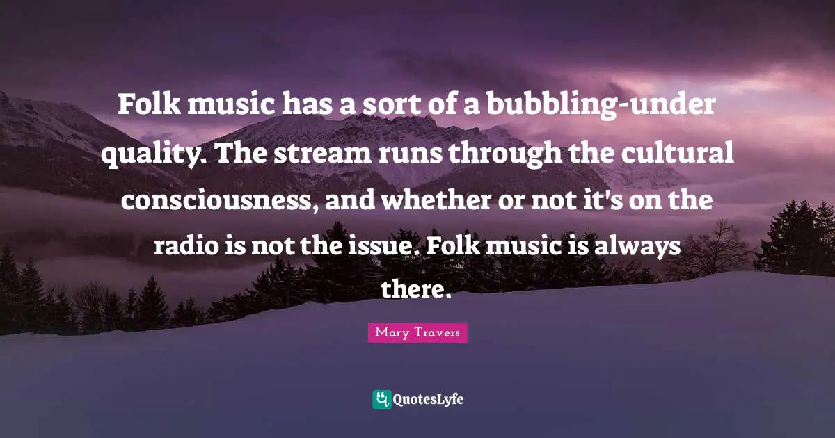 Folk music has a sort of a bubbling-under quality. The stream runs through the cultural consciousness, and whether or not it's on the radio is not the issue. Folk music is always there.