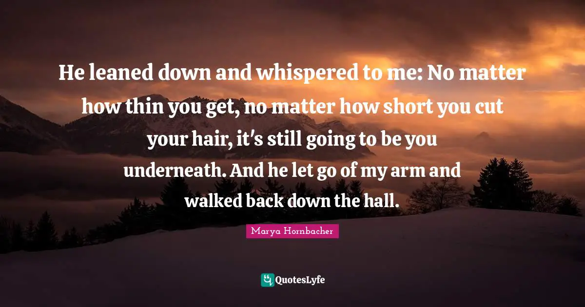 He leaned down and whispered to me: No matter how thin you get, no matter how short you cut your hair, it's still going to be you underneath. And he let go of my arm and walked back down the hall.
