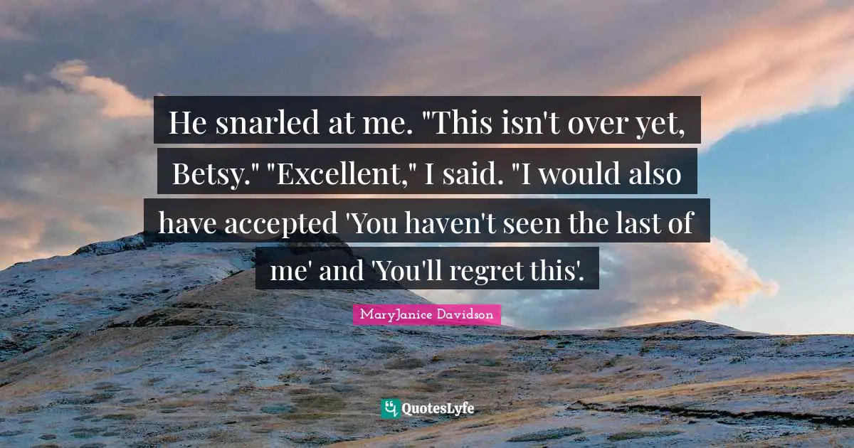 He snarled at me. "This isn't over yet, Betsy." "Excellent," I said. "I would also have accepted 'You haven't seen the last of me' and 'You'll regret this'.