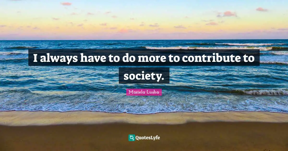 I always have to do more to contribute to society.