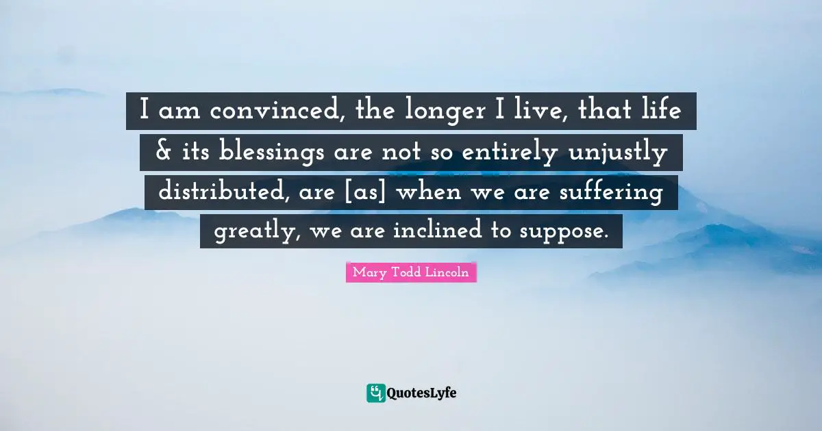 I am convinced, the longer I live, that life & its blessings are not so entirely unjustly distributed, are [as] when we are suffering greatly, we are inclined to suppose.