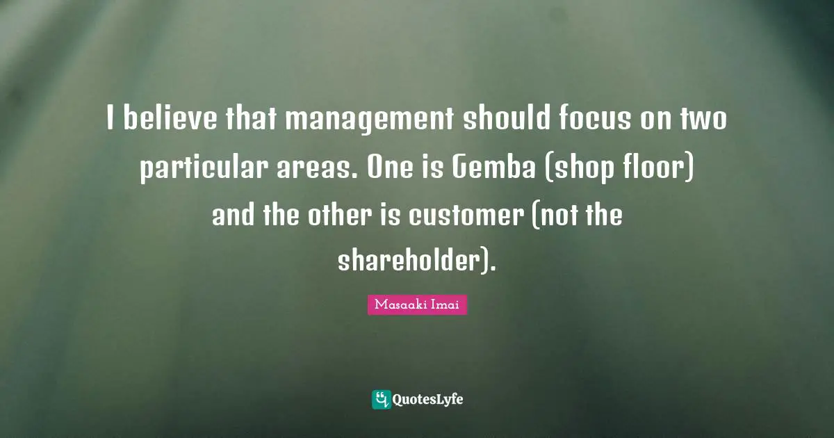 Masaaki Imai Quotes: "I believe that management should focus on two particular areas. One is Gemba (shop floor) and the other is customer (not the shareholder)."