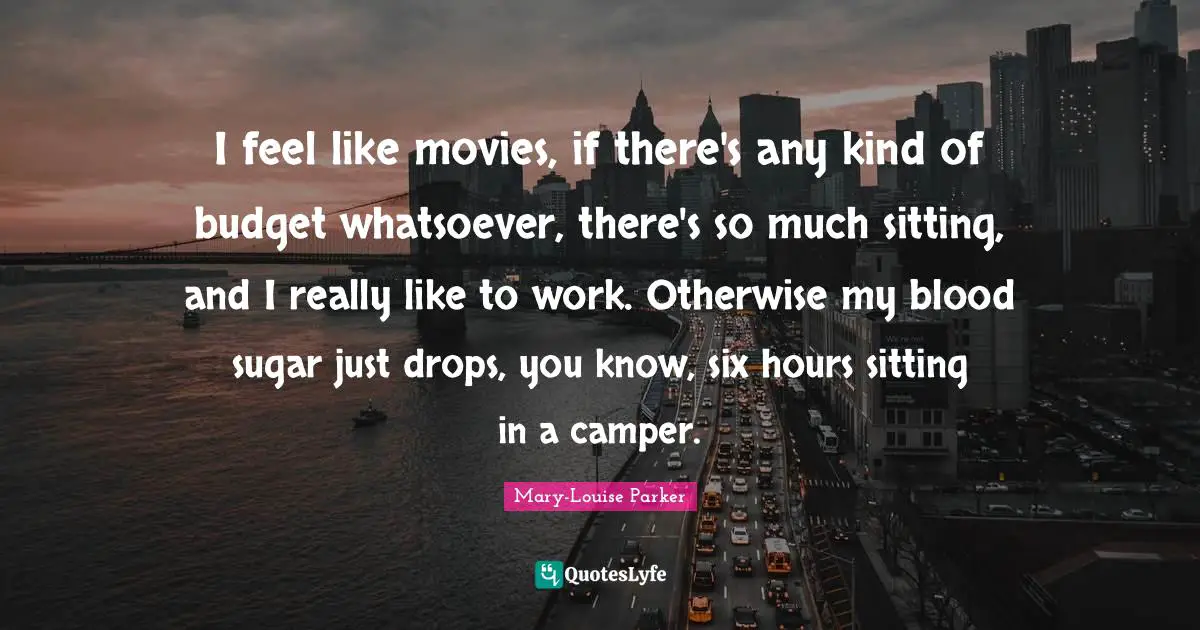 I feel like movies, if there's any kind of budget whatsoever, there's so much sitting, and I really like to work. Otherwise my blood sugar just drops, you know, six hours sitting in a camper.