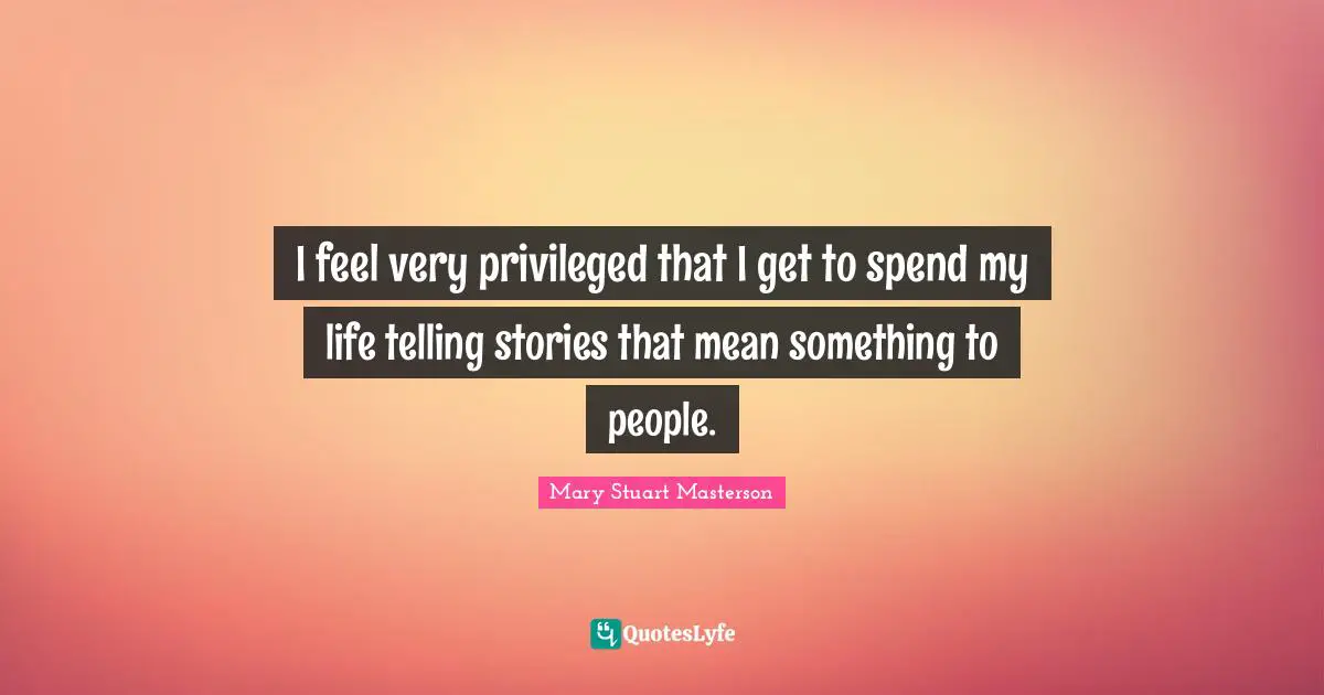 I feel very privileged that I get to spend my life telling stories that mean something to people.