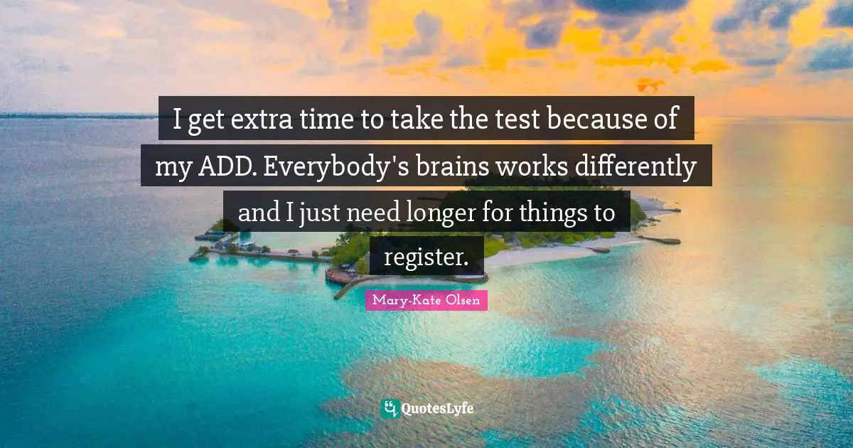 I get extra time to take the test because of my ADD. Everybody's brains works differently and I just need longer for things to register.