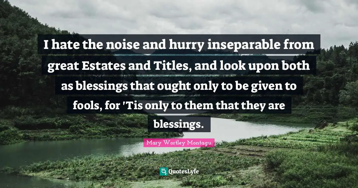 Mary Wortley Montagu Quotes: "I hate the noise and hurry inseparable from great Estates and Titles, and look upon both as blessings that ought only to be given to fools, for 'Tis only to them that they are blessings."