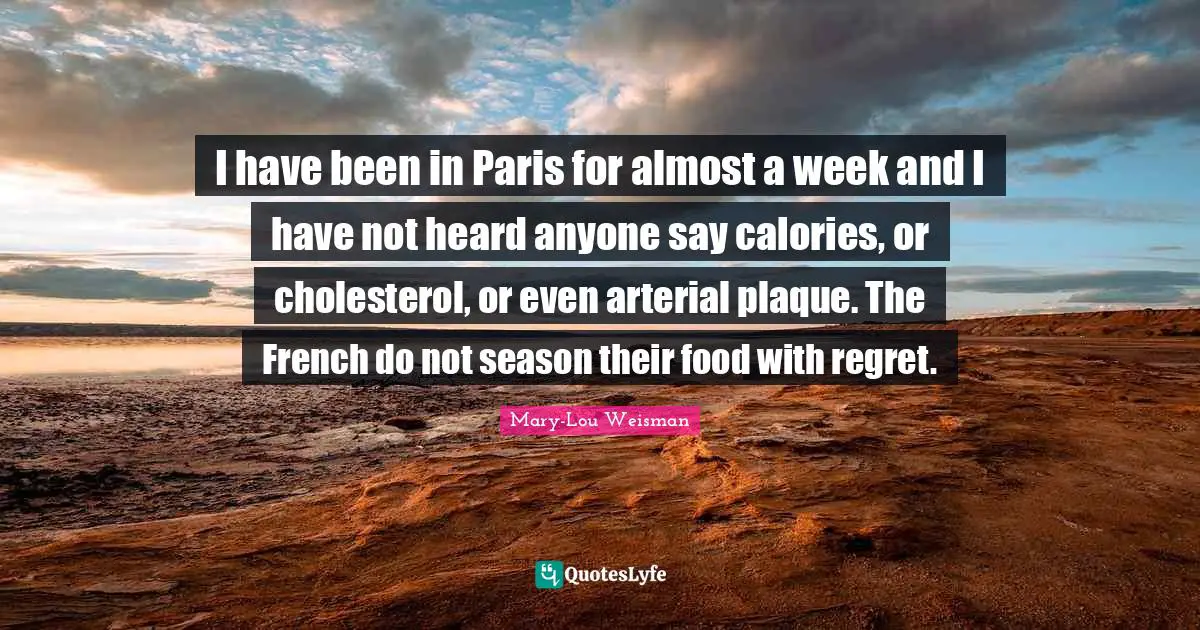 I have been in Paris for almost a week and I have not heard anyone say calories, or cholesterol, or even arterial plaque. The French do not season their food with regret.