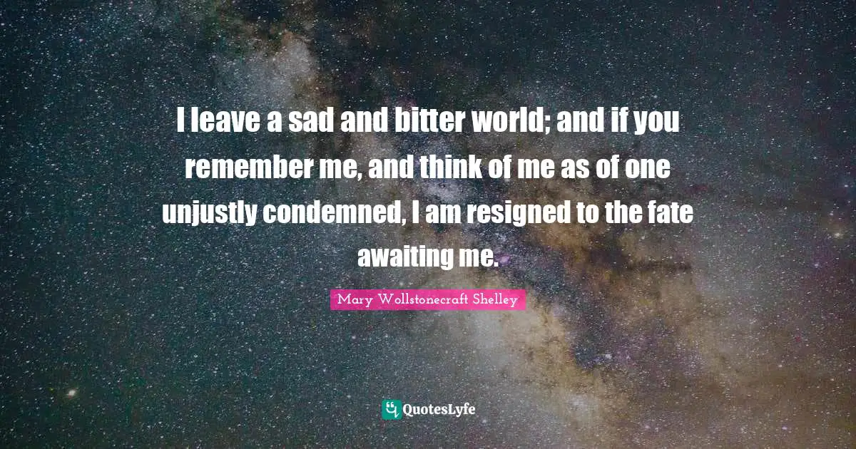 Mary Wollstonecraft Shelley Quotes: "I leave a sad and bitter world; and if you remember me, and think of me as of one unjustly condemned, I am resigned to the fate awaiting me."