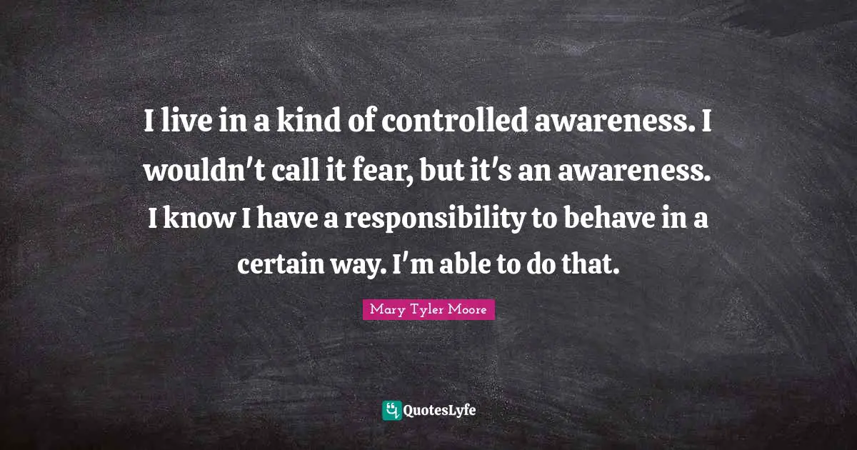Mary Tyler Moore Quotes: "I live in a kind of controlled awareness. I wouldn't call it fear, but it's an awareness. I know I have a responsibility to behave in a certain way. I'm able to do that."