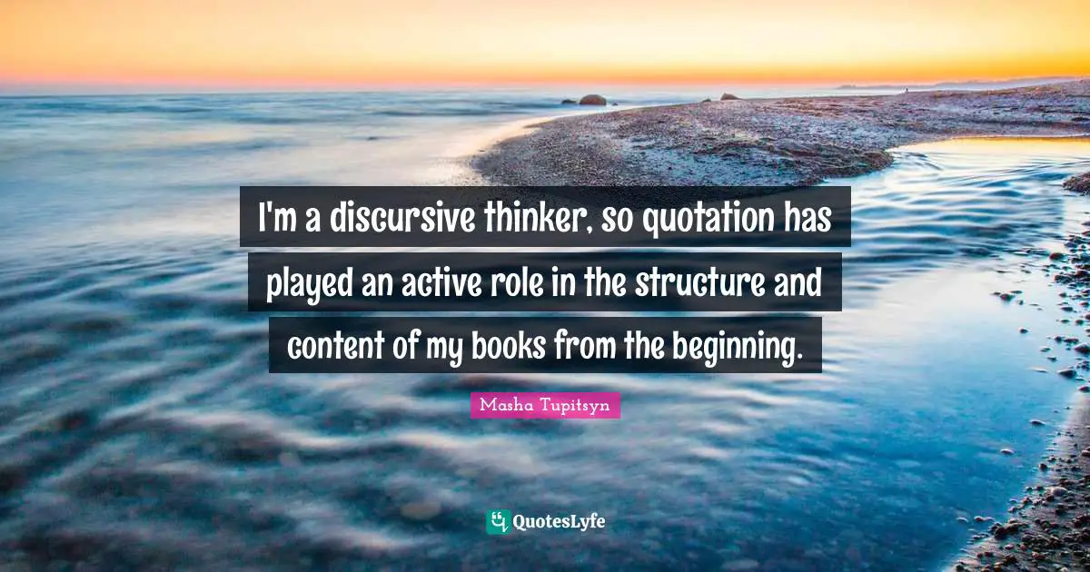 I'm a discursive thinker, so quotation has played an active role in the structure and content of my books from the beginning.