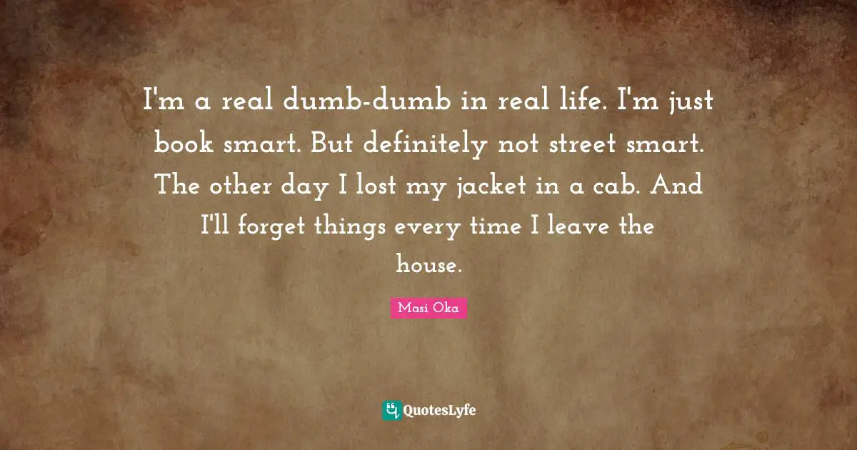 I'm a real dumb-dumb in real life. I'm just book smart. But definitely not street smart. The other day I lost my jacket in a cab. And I'll forget things every time I leave the house.