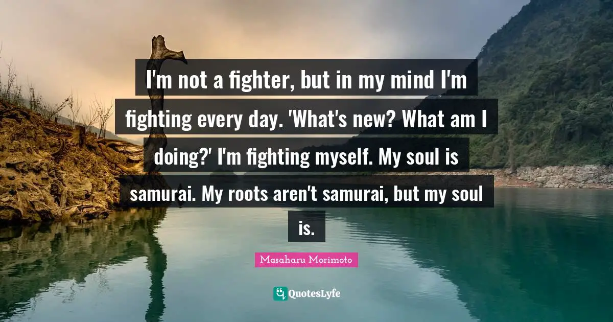 I'm not a fighter, but in my mind I'm fighting every day. 'What's new? What am I doing?' I'm fighting myself. My soul is samurai. My roots aren't samurai, but my soul is.