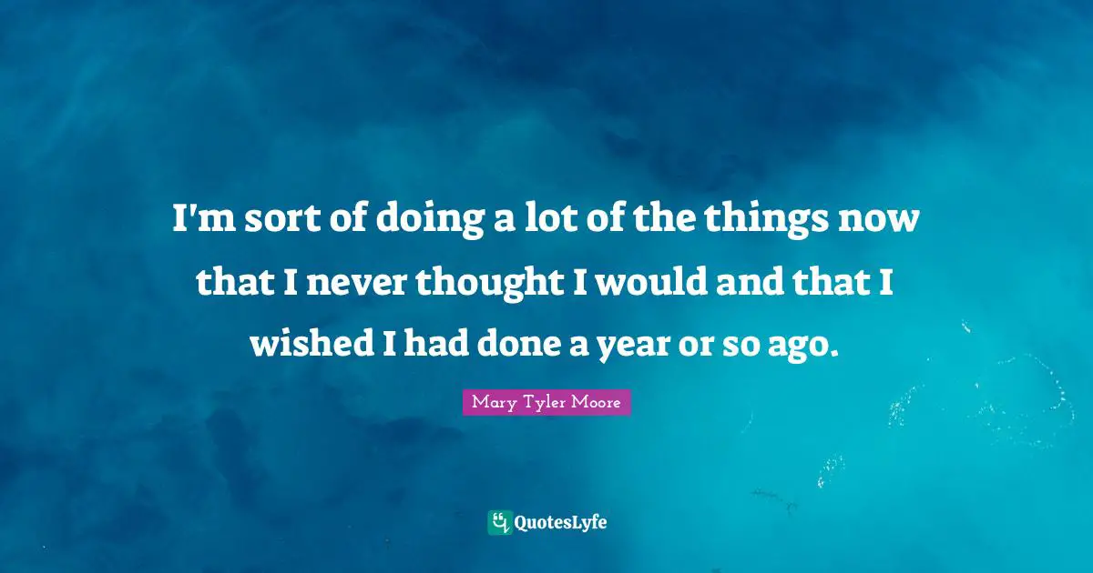 Mary Tyler Moore Quotes: "I'm sort of doing a lot of the things now that I never thought I would and that I wished I had done a year or so ago."