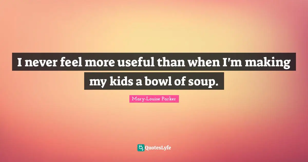 I never feel more useful than when I'm making my kids a bowl of soup.