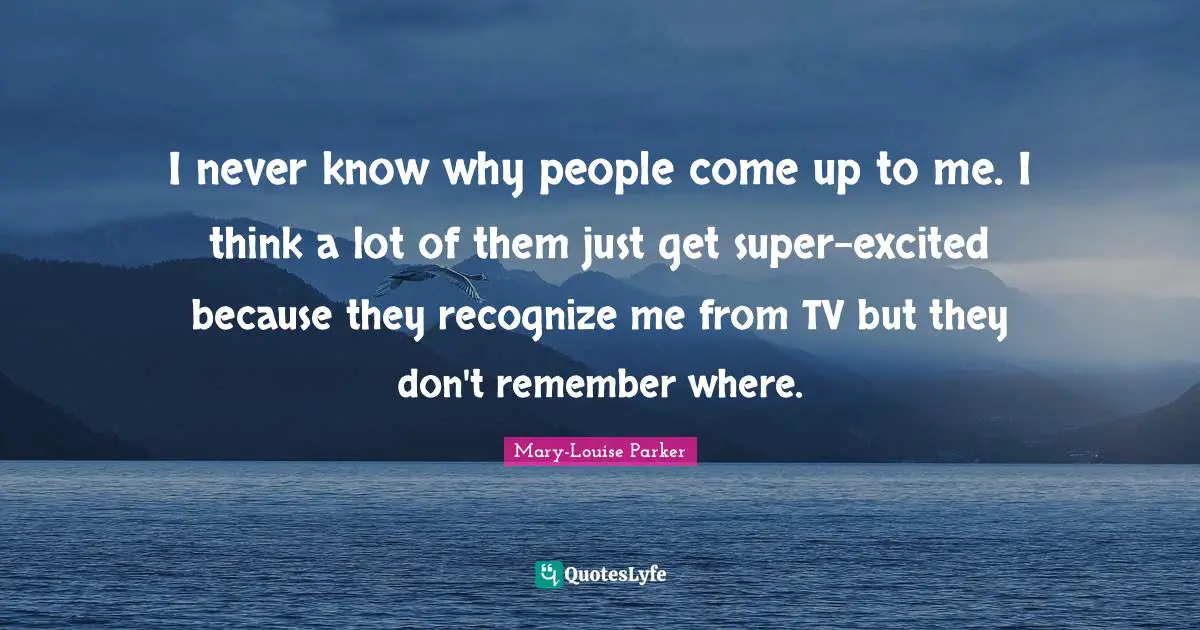 I never know why people come up to me. I think a lot of them just get super-excited because they recognize me from TV but they don't remember where.