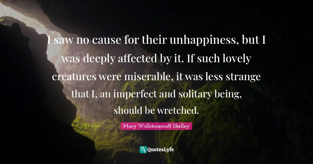 Mary Wollstonecraft Shelley Quotes: "I saw no cause for their unhappiness, but I was deeply affected by it. If such lovely creatures were miserable, it was less strange that I, an imperfect and solitary being, should be wretched."