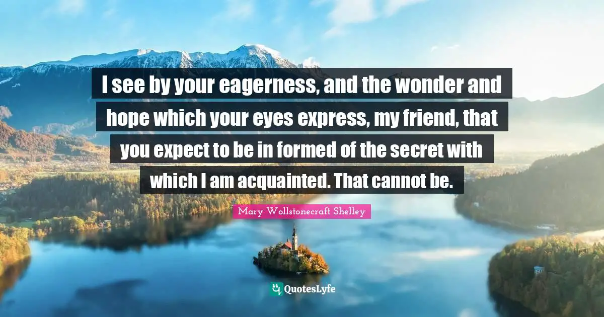 Mary Wollstonecraft Shelley Quotes: "I see by your eagerness, and the wonder and hope which your eyes express, my friend, that you expect to be in formed of the secret with which I am acquainted. That cannot be."
