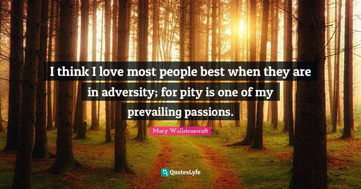 I think I love most people best when they are in adversity; for pity is one of my prevailing passions.