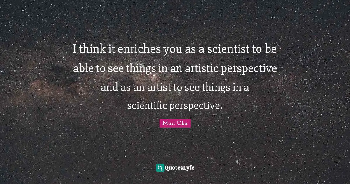 I think it enriches you as a scientist to be able to see things in an artistic perspective and as an artist to see things in a scientific perspective.