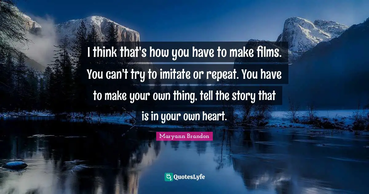 I think that's how you have to make films. You can't try to imitate or repeat. You have to make your own thing, tell the story that is in your own heart.