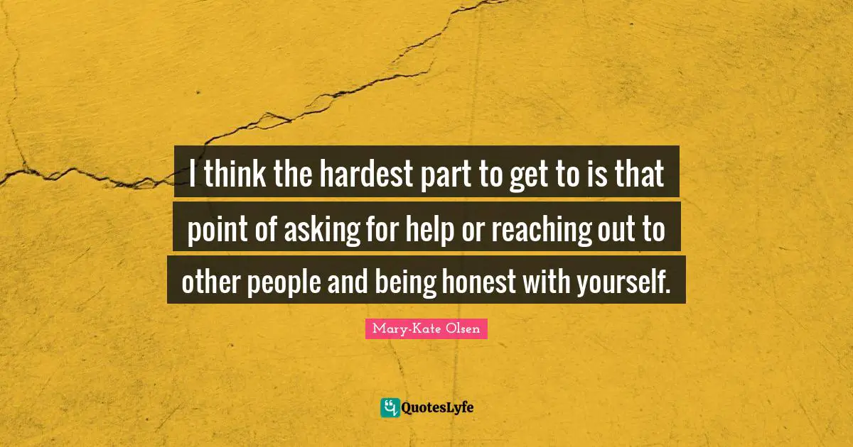 I think the hardest part to get to is that point of asking for help or reaching out to other people and being honest with yourself.