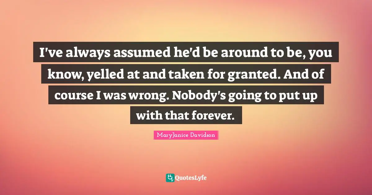 I've always assumed he'd be around to be, you know, yelled at and taken for granted. And of course I was wrong. Nobody's going to put up with that forever.