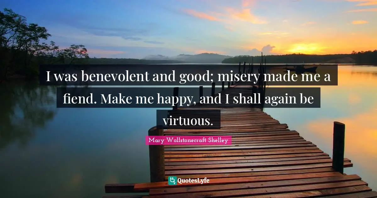 Mary Wollstonecraft Shelley Quotes: "I was benevolent and good; misery made me a fiend. Make me happy, and I shall again be virtuous."