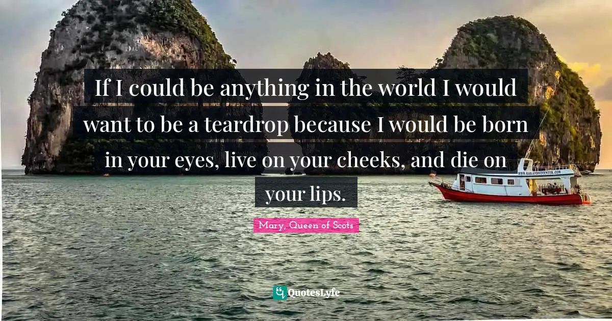 Born Quotes: "If I could be anything in the world I would want to be a teardrop because I would be born in your eyes, live on your cheeks, and die on your lips."