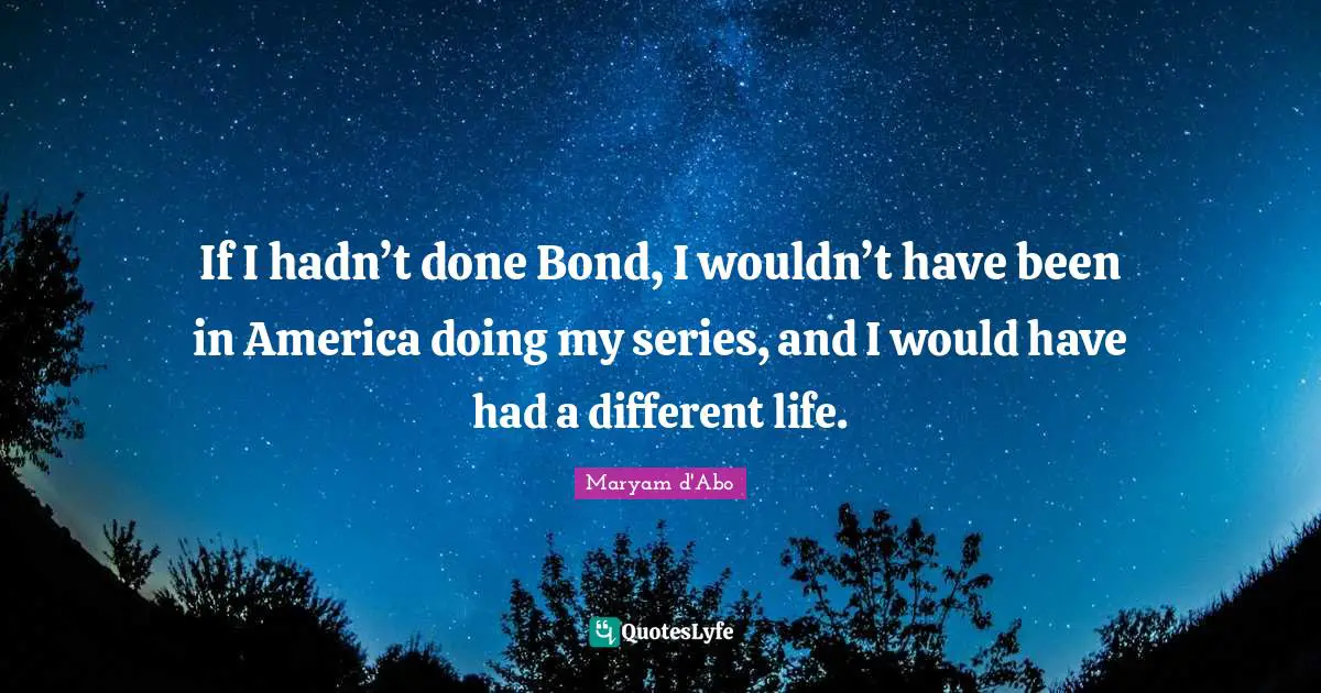 If I hadn’t done Bond, I wouldn’t have been in America doing my series, and I would have had a different life.