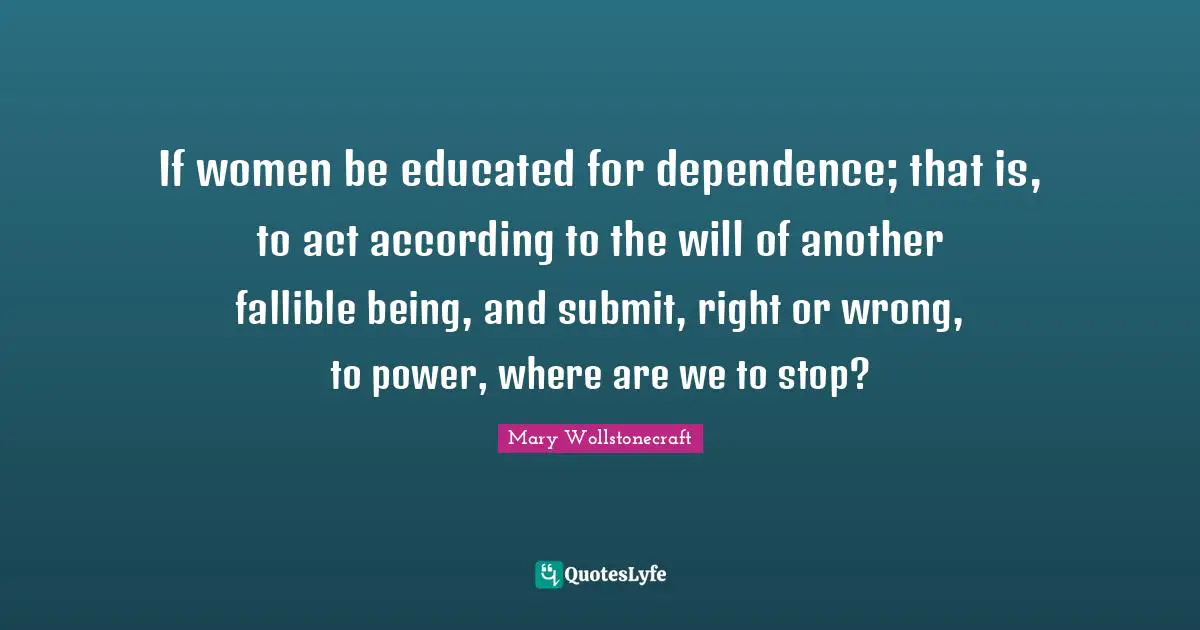 If women be educated for dependence; that is, to act according to the will of another fallible being, and submit, right or wrong, to power, where are we to stop?