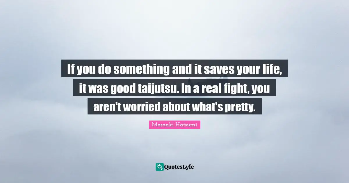 Masaaki Hatsumi Quotes: "If you do something and it saves your life, it was good taijutsu. In a real fight, you aren't worried about what's pretty."