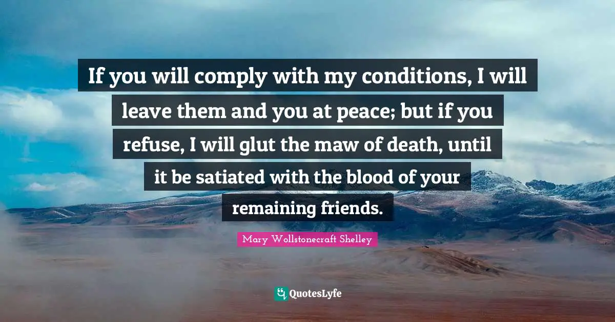 Mary Wollstonecraft Shelley Quotes: "If you will comply with my conditions, I will leave them and you at peace; but if you refuse, I will glut the maw of death, until it be satiated with the blood of your remaining friends."