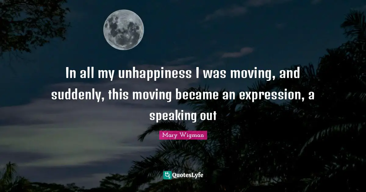 In all my unhappiness I was moving, and suddenly, this moving became an expression, a speaking out