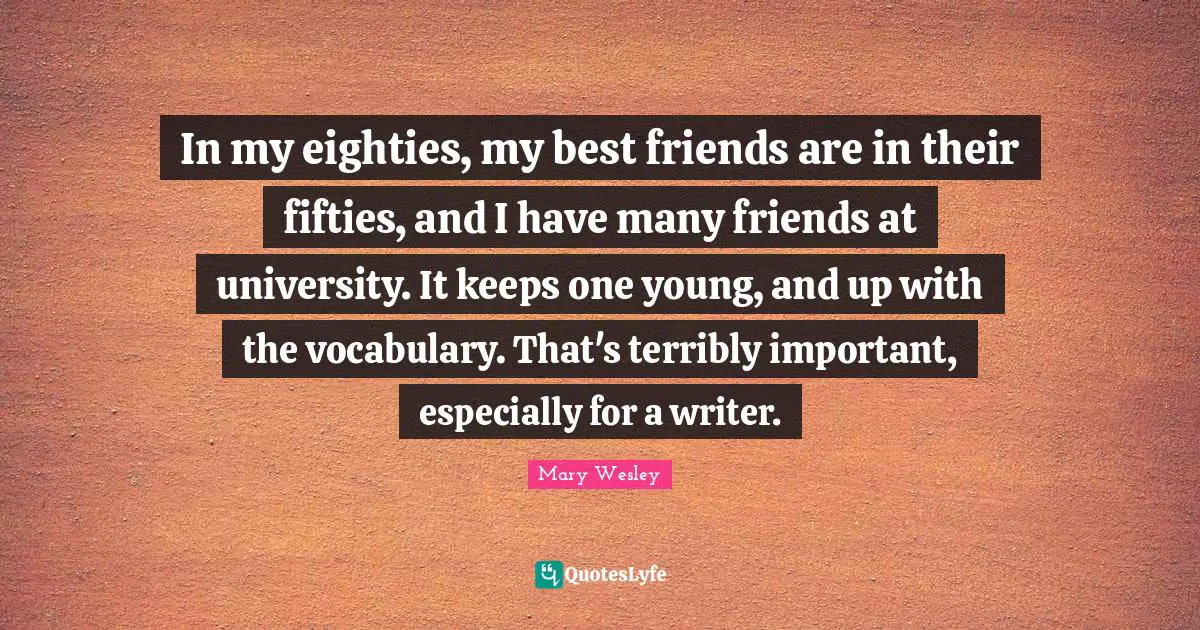 In my eighties, my best friends are in their fifties, and I have many friends at university. It keeps one young, and up with the vocabulary. That's terribly important, especially for a writer.