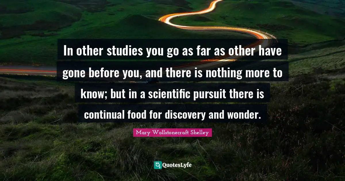 Mary Wollstonecraft Shelley Quotes: "In other studies you go as far as other have gone before you, and there is nothing more to know; but in a scientific pursuit there is continual food for discovery and wonder."