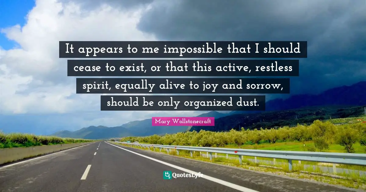 It appears to me impossible that I should cease to exist, or that this active, restless spirit, equally alive to joy and sorrow, should be only organized dust.