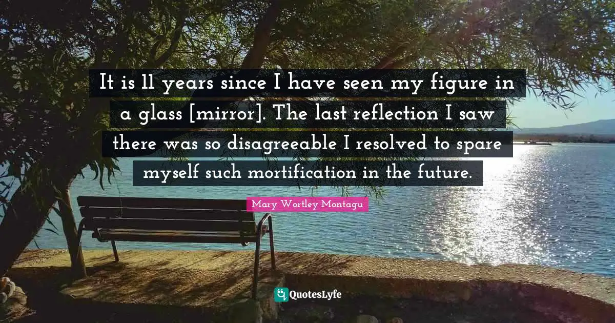 Mary Wortley Montagu Quotes: "It is 11 years since I have seen my figure in a glass [mirror]. The last reflection I saw there was so disagreeable I resolved to spare myself such mortification in the future."