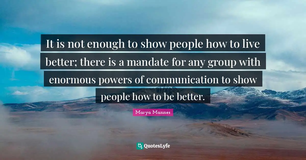It is not enough to show people how to live better; there is a mandate for any group with enormous powers of communication to show people how to be better.
