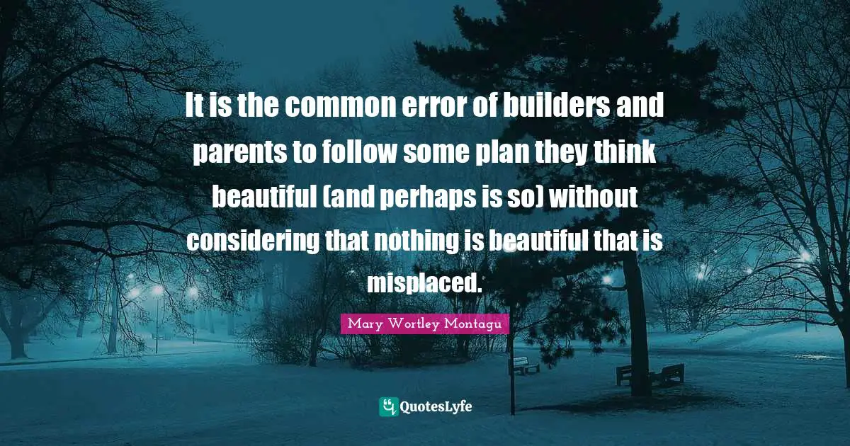 Mary Wortley Montagu Quotes: "It is the common error of builders and parents to follow some plan they think beautiful (and perhaps is so) without considering that nothing is beautiful that is misplaced."