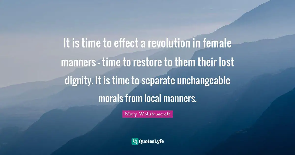 It is time to effect a revolution in female manners - time to restore to them their lost dignity. It is time to separate unchangeable morals from local manners.