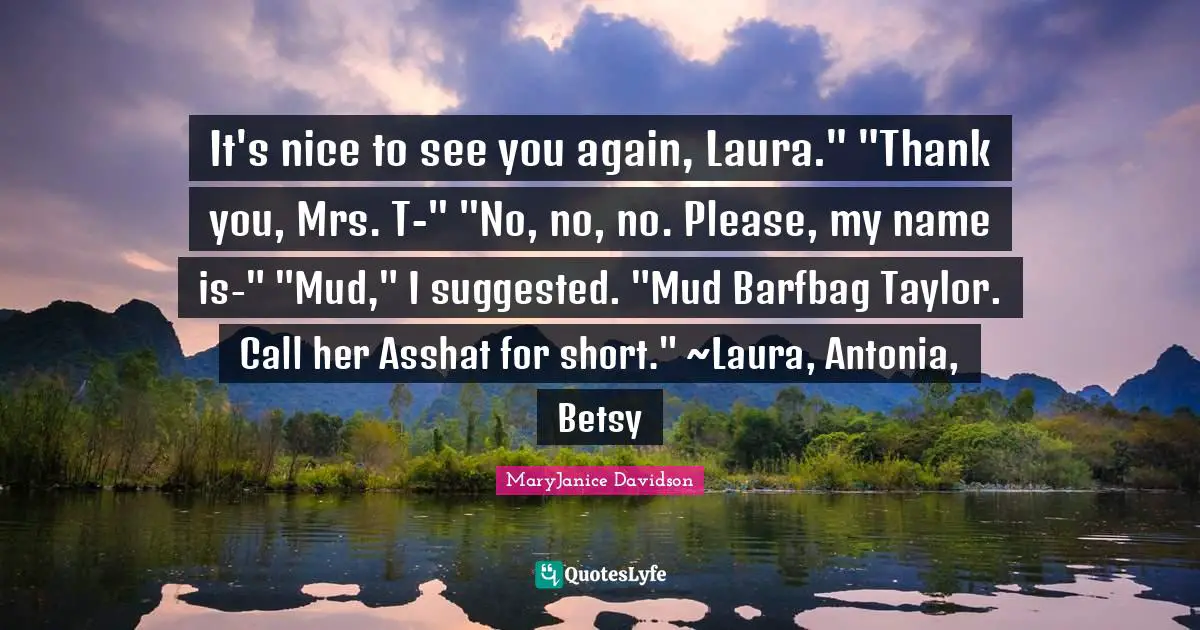 It's nice to see you again, Laura." "Thank you, Mrs. T-" "No, no, no. Please, my name is-" "Mud," I suggested. "Mud Barfbag Taylor. Call her Asshat for short." ~Laura, Antonia, Betsy