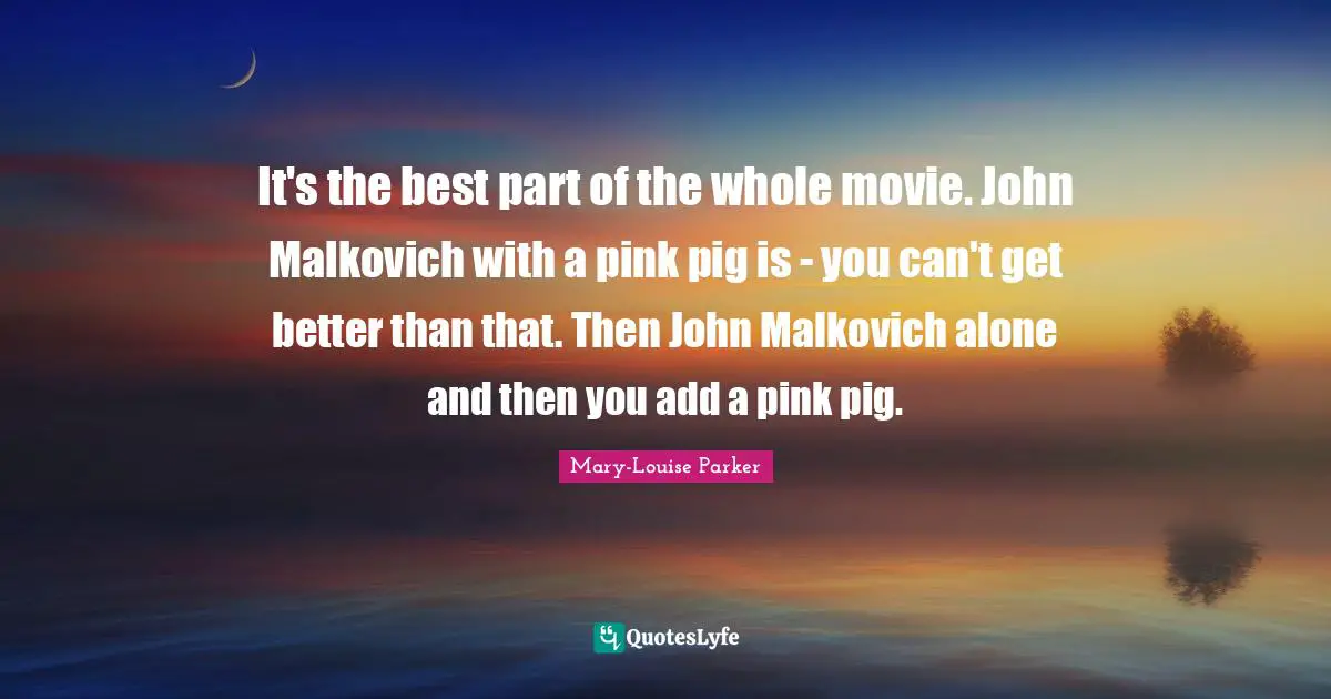 It's the best part of the whole movie. John Malkovich with a pink pig is - you can't get better than that. Then John Malkovich alone and then you add a pink pig.