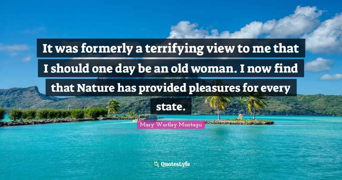 Mary Wortley Montagu Quotes: "It was formerly a terrifying view to me that I should one day be an old woman. I now find that Nature has provided pleasures for every state."