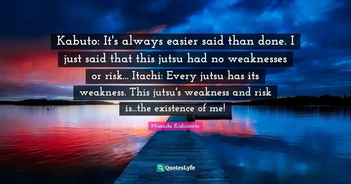 Masashi Kishimoto Quotes: "Kabuto: It's always easier said than done. I just said that this jutsu had no weaknesses or risk... Itachi: Every jutsu has its weakness. This jutsu's weakness and risk is...the existence of me!"
