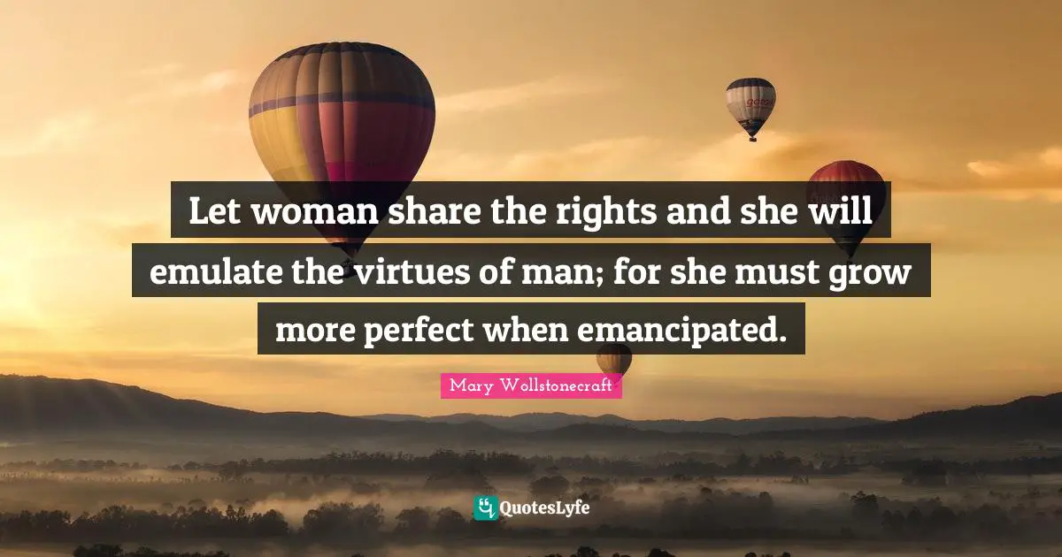 Let woman share the rights and she will emulate the virtues of man; for she must grow more perfect when emancipated.