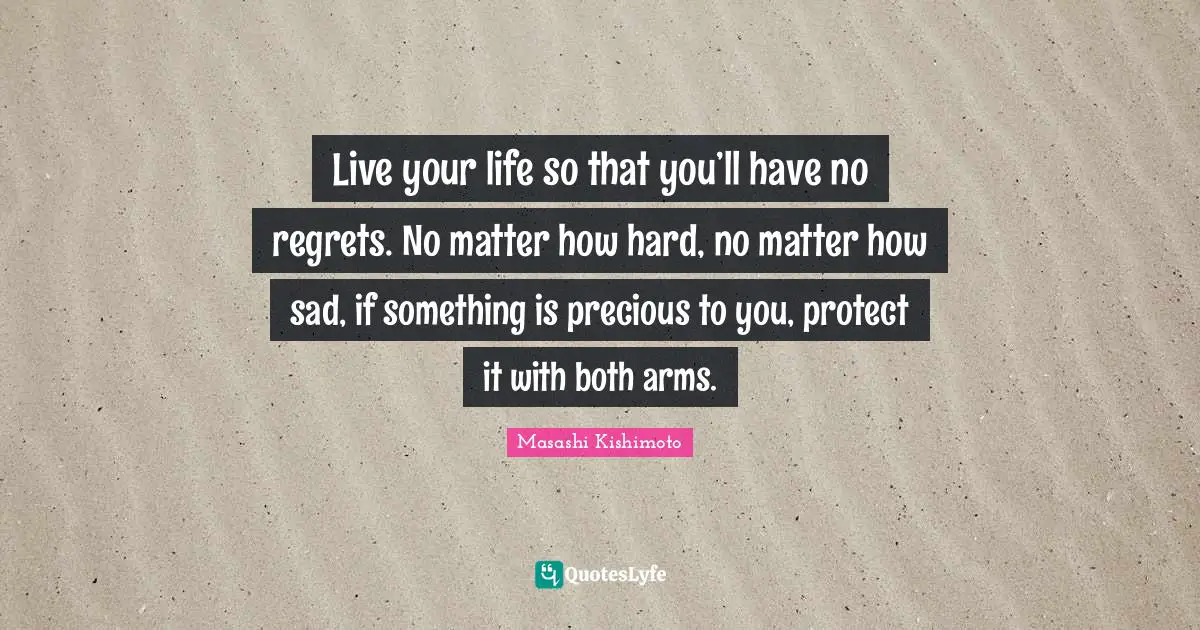 Masashi Kishimoto Quotes: "Live your life so that you’ll have no regrets. No matter how hard, no matter how sad, if something is precious to you, protect it with both arms."